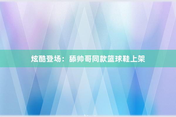 炫酷登场：舔帅哥同款篮球鞋上架