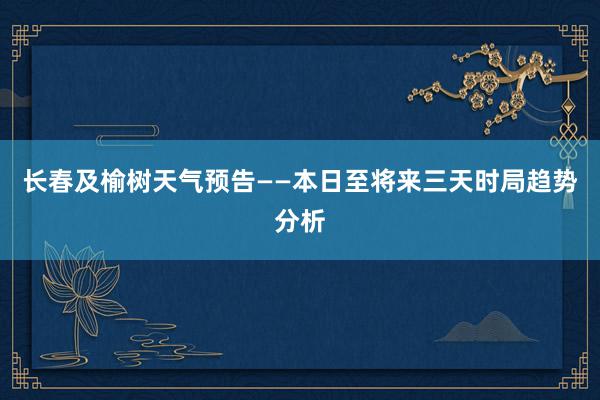 长春及榆树天气预告——本日至将来三天时局趋势分析