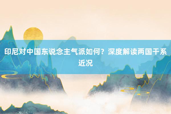 印尼对中国东说念主气派如何？深度解读两国干系近况