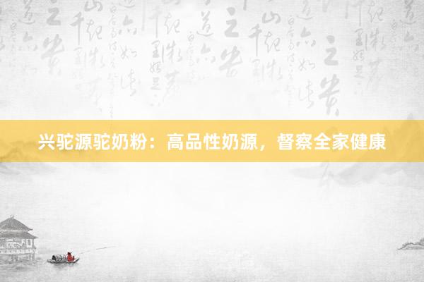 兴驼源驼奶粉：高品性奶源，督察全家健康