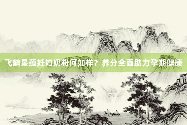 飞鹤星蕴妊妇奶粉何如样？养分全面助力孕期健康