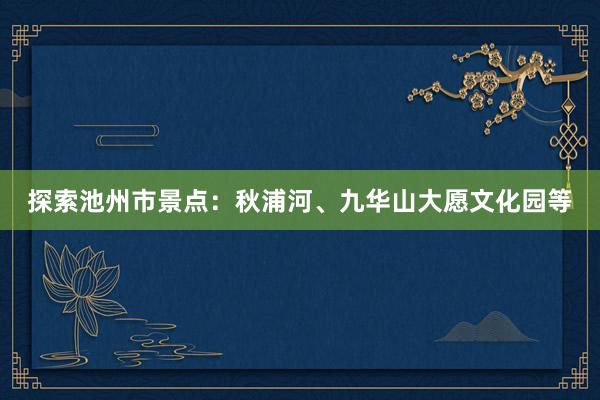 探索池州市景点：秋浦河、九华山大愿文化园等