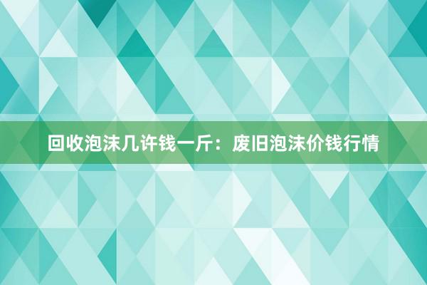 回收泡沫几许钱一斤：废旧泡沫价钱行情