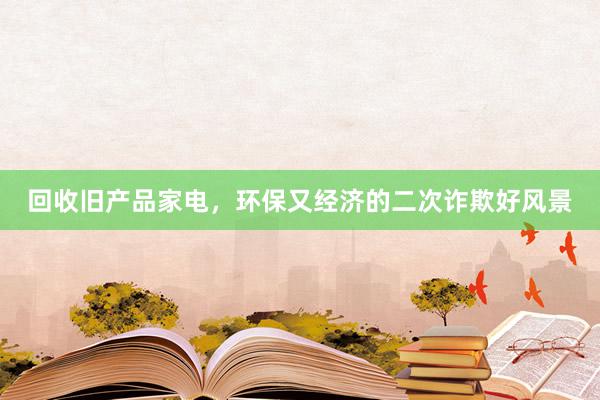 回收旧产品家电，环保又经济的二次诈欺好风景
