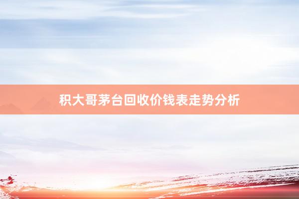 积大哥茅台回收价钱表走势分析
